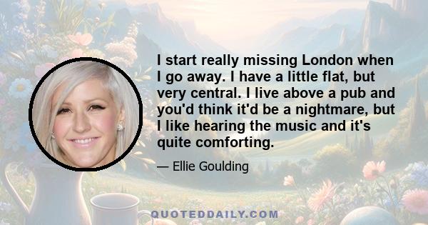 I start really missing London when I go away. I have a little flat, but very central. I live above a pub and you'd think it'd be a nightmare, but I like hearing the music and it's quite comforting.