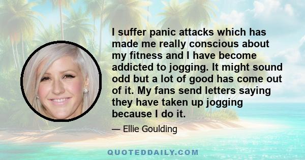 I suffer panic attacks which has made me really conscious about my fitness and I have become addicted to jogging. It might sound odd but a lot of good has come out of it. My fans send letters saying they have taken up