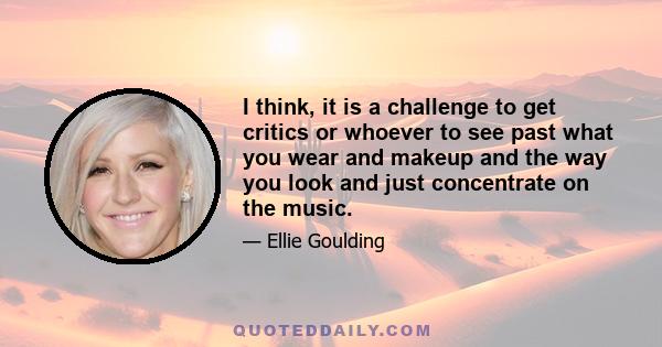 I think, it is a challenge to get critics or whoever to see past what you wear and makeup and the way you look and just concentrate on the music.