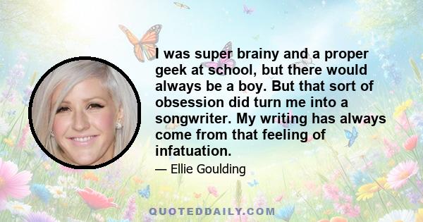 I was super brainy and a proper geek at school, but there would always be a boy. But that sort of obsession did turn me into a songwriter. My writing has always come from that feeling of infatuation.