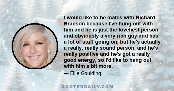 I would like to be mates with Richard Branson because I've hung out with him and he is just the loveliest person and obviously a very rich guy and has a lot of stuff going on, but he's actually a really, really sound