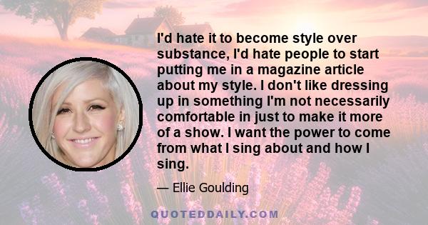 I'd hate it to become style over substance, I'd hate people to start putting me in a magazine article about my style. I don't like dressing up in something I'm not necessarily comfortable in just to make it more of a