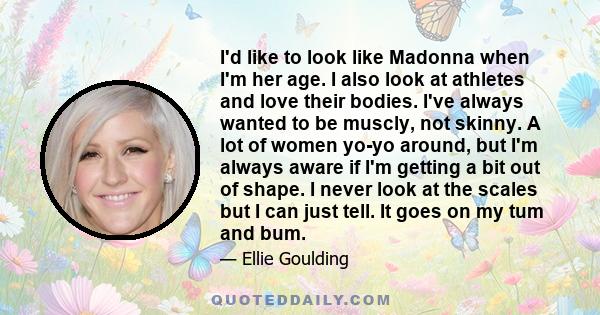 I'd like to look like Madonna when I'm her age. I also look at athletes and love their bodies. I've always wanted to be muscly, not skinny. A lot of women yo-yo around, but I'm always aware if I'm getting a bit out of