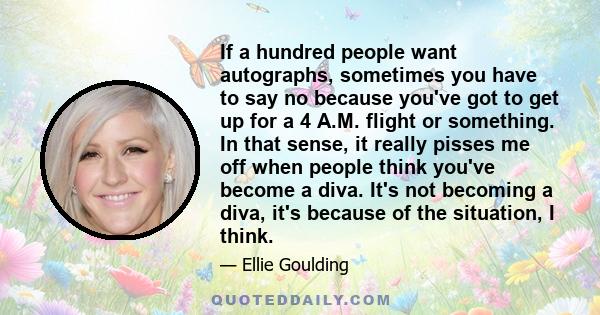 If a hundred people want autographs, sometimes you have to say no because you've got to get up for a 4 A.M. flight or something. In that sense, it really pisses me off when people think you've become a diva. It's not