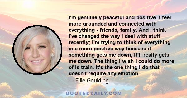 I'm genuinely peaceful and positive. I feel more grounded and connected with everything - friends, family. And I think I've changed the way I deal with stuff recently; I'm trying to think of everything in a more