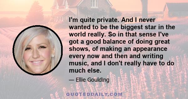 I'm quite private. And I never wanted to be the biggest star in the world really. So in that sense I've got a good balance of doing great shows, of making an appearance every now and then and writing music, and I don't