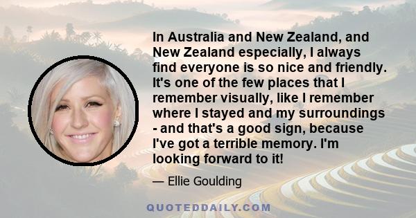 In Australia and New Zealand, and New Zealand especially, I always find everyone is so nice and friendly. It's one of the few places that I remember visually, like I remember where I stayed and my surroundings - and