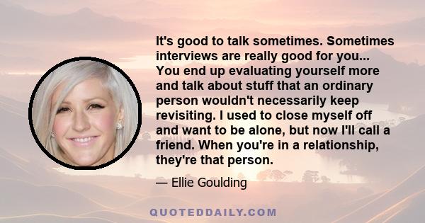 It's good to talk sometimes. Sometimes interviews are really good for you... You end up evaluating yourself more and talk about stuff that an ordinary person wouldn't necessarily keep revisiting. I used to close myself