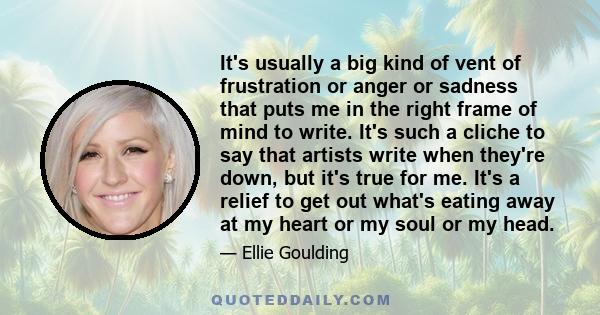 It's usually a big kind of vent of frustration or anger or sadness that puts me in the right frame of mind to write. It's such a cliche to say that artists write when they're down, but it's true for me. It's a relief to 