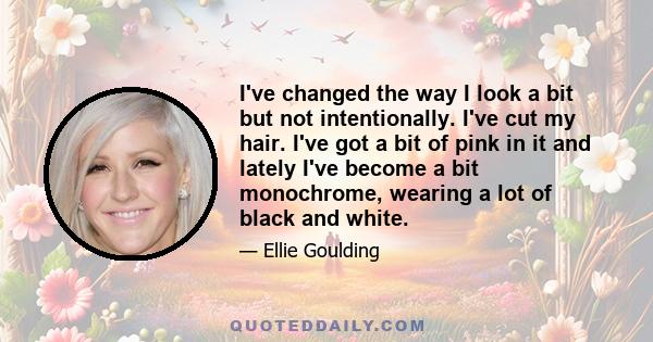 I've changed the way I look a bit but not intentionally. I've cut my hair. I've got a bit of pink in it and lately I've become a bit monochrome, wearing a lot of black and white.