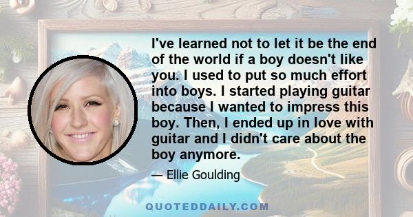 I've learned not to let it be the end of the world if a boy doesn't like you. I used to put so much effort into boys. I started playing guitar because I wanted to impress this boy. Then, I ended up in love with guitar