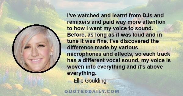 I've watched and learnt from DJs and remixers and paid way more attention to how I want my voice to sound. Before, as long as it was loud and in tune it was fine. I've discovered the difference made by various