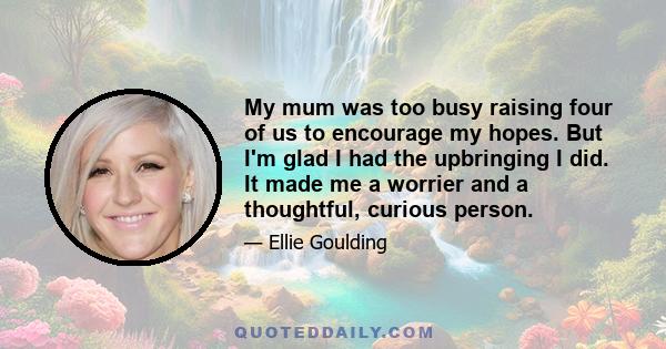 My mum was too busy raising four of us to encourage my hopes. But I'm glad I had the upbringing I did. It made me a worrier and a thoughtful, curious person.