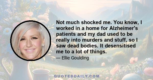 Not much shocked me. You know, I worked in a home for Alzheimer's patients and my dad used to be really into murders and stuff, so I saw dead bodies. It desensitised me to a lot of things.