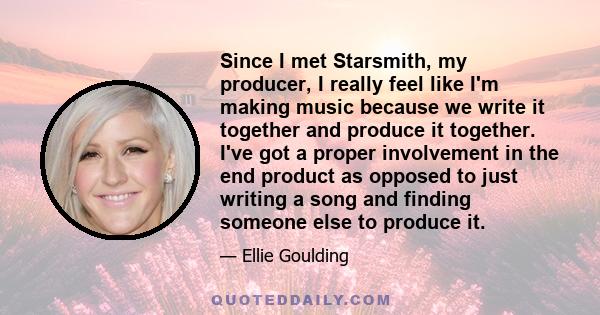 Since I met Starsmith, my producer, I really feel like I'm making music because we write it together and produce it together. I've got a proper involvement in the end product as opposed to just writing a song and