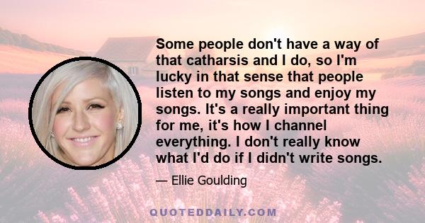 Some people don't have a way of that catharsis and I do, so I'm lucky in that sense that people listen to my songs and enjoy my songs. It's a really important thing for me, it's how I channel everything. I don't really