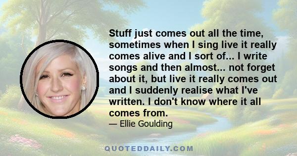 Stuff just comes out all the time, sometimes when I sing live it really comes alive and I sort of... I write songs and then almost... not forget about it, but live it really comes out and I suddenly realise what I've