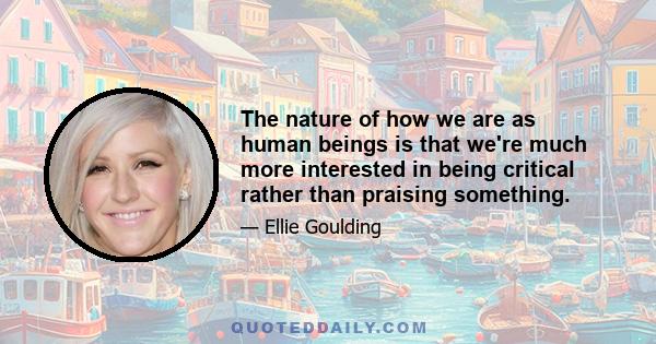 The nature of how we are as human beings is that we're much more interested in being critical rather than praising something.