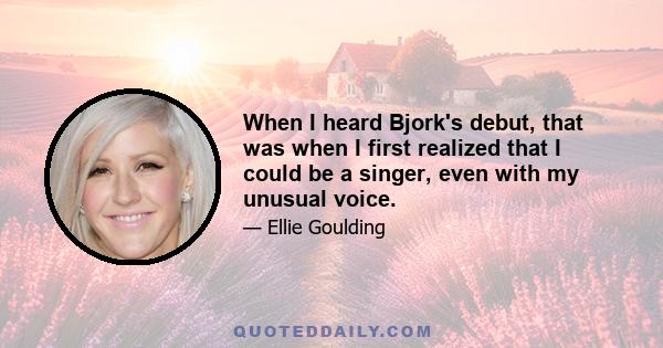 When I heard Bjork's debut, that was when I first realized that I could be a singer, even with my unusual voice.