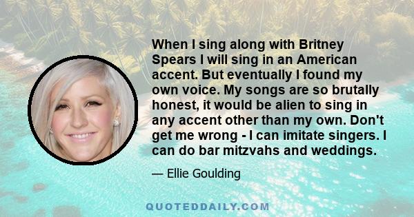 When I sing along with Britney Spears I will sing in an American accent. But eventually I found my own voice. My songs are so brutally honest, it would be alien to sing in any accent other than my own. Don't get me