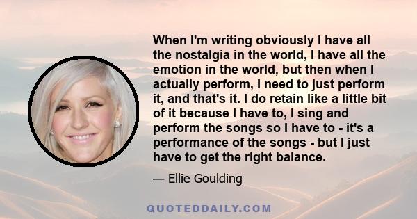 When I'm writing obviously I have all the nostalgia in the world, I have all the emotion in the world, but then when I actually perform, I need to just perform it, and that's it. I do retain like a little bit of it