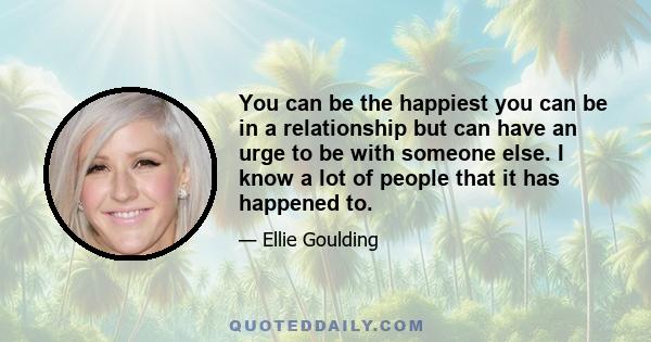 You can be the happiest you can be in a relationship but can have an urge to be with someone else. I know a lot of people that it has happened to.