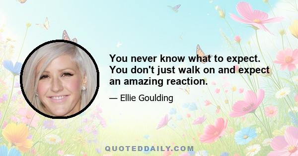 You never know what to expect. You don't just walk on and expect an amazing reaction.