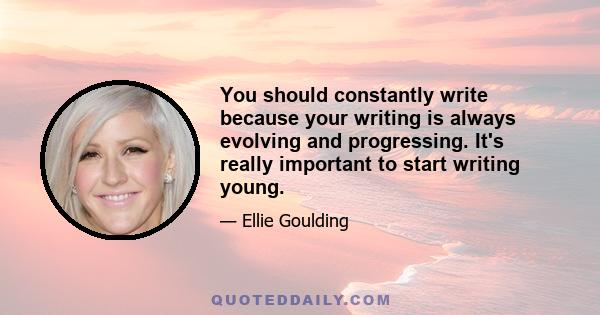 You should constantly write because your writing is always evolving and progressing. It's really important to start writing young.