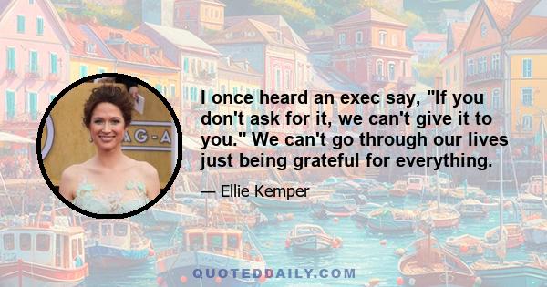 I once heard an exec say, If you don't ask for it, we can't give it to you. We can't go through our lives just being grateful for everything.