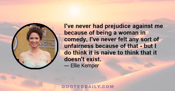 I've never had prejudice against me because of being a woman in comedy, I've never felt any sort of unfairness because of that - but I do think it is naive to think that it doesn't exist.