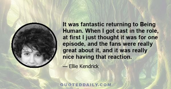 It was fantastic returning to Being Human. When I got cast in the role, at first I just thought it was for one episode, and the fans were really great about it, and it was really nice having that reaction.