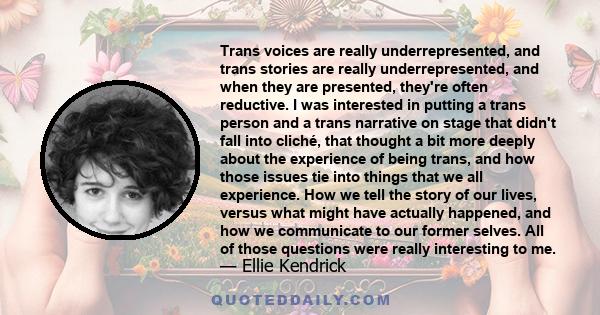 Trans voices are really underrepresented, and trans stories are really underrepresented, and when they are presented, they're often reductive. I was interested in putting a trans person and a trans narrative on stage