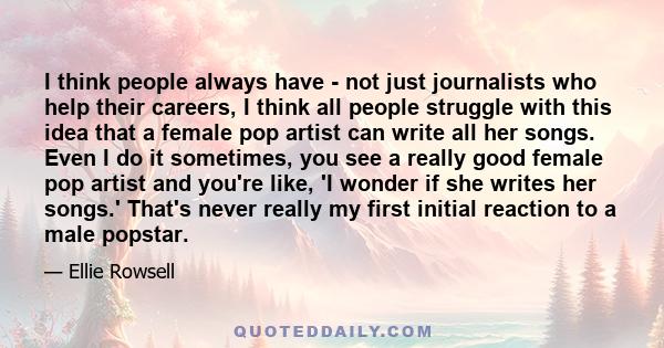 I think people always have - not just journalists who help their careers, I think all people struggle with this idea that a female pop artist can write all her songs. Even I do it sometimes, you see a really good female 