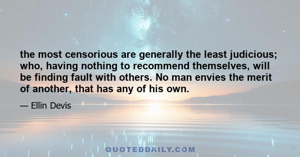 the most censorious are generally the least judicious; who, having nothing to recommend themselves, will be finding fault with others. No man envies the merit of another, that has any of his own.