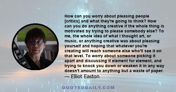 How can you worry about pleasing people [critics] and what they're going to think? How can you do anything creative if the whole thing is motivated by trying to please somebody else? To me, the whole idea of what I