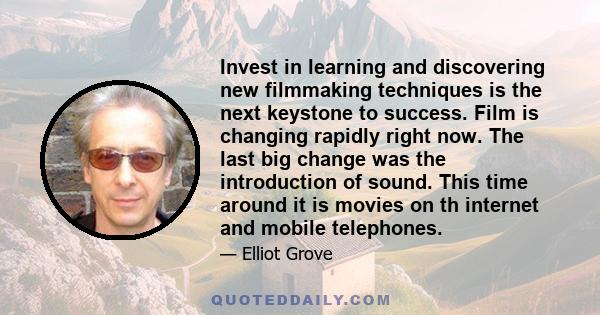 Invest in learning and discovering new filmmaking techniques is the next keystone to success. Film is changing rapidly right now. The last big change was the introduction of sound. This time around it is movies on th