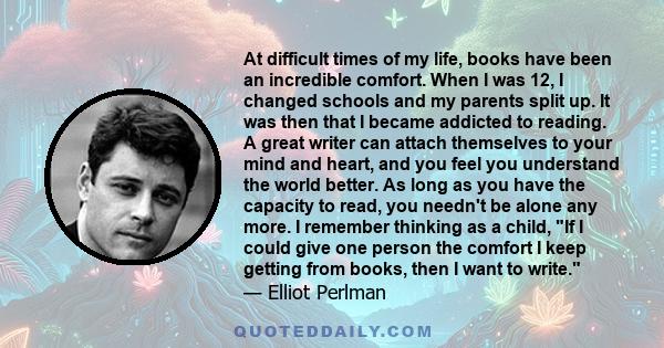 At difficult times of my life, books have been an incredible comfort. When I was 12, I changed schools and my parents split up. It was then that I became addicted to reading. A great writer can attach themselves to your 