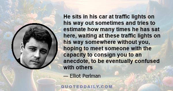 He sits in his car at traffic lights on his way out sometimes and tries to estimate how many times he has sat here, waiting at these traffic lights on his way somewhere without you, hoping to meet someone with the