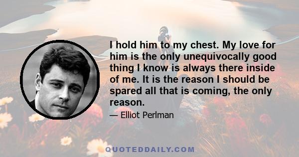 I hold him to my chest. My love for him is the only unequivocally good thing I know is always there inside of me. It is the reason I should be spared all that is coming, the only reason.