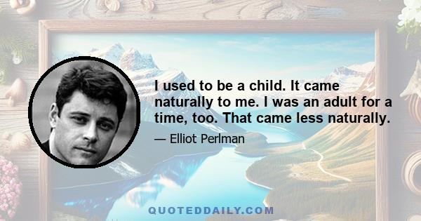 I used to be a child. It came naturally to me. I was an adult for a time, too. That came less naturally.