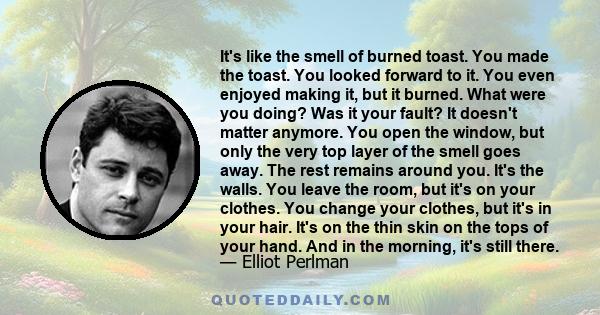 It's like the smell of burned toast. You made the toast. You looked forward to it. You even enjoyed making it, but it burned. What were you doing? Was it your fault? It doesn't matter anymore. You open the window, but