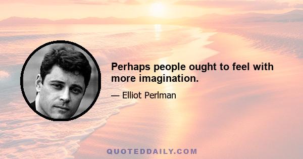 Perhaps people ought to feel with more imagination.