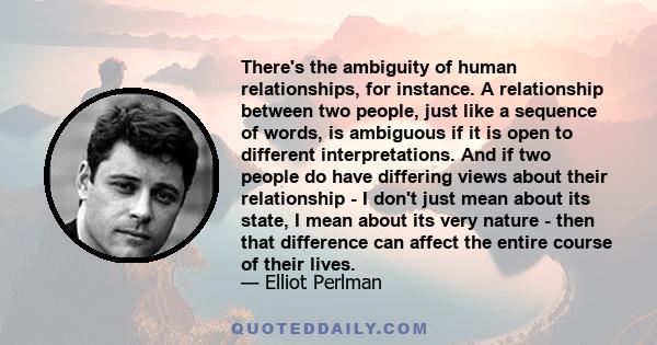 There's the ambiguity of human relationships, for instance. A relationship between two people, just like a sequence of words, is ambiguous if it is open to different interpretations. And if two people do have differing