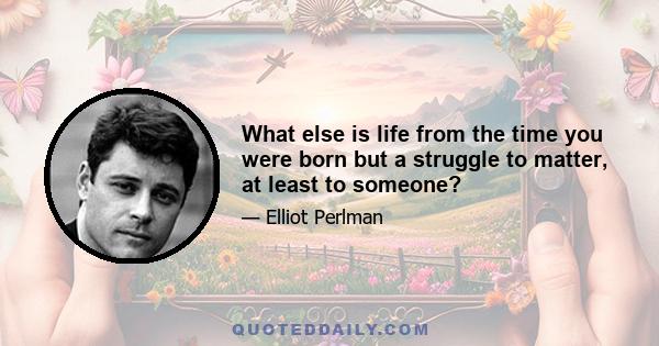 What else is life from the time you were born but a struggle to matter, at least to someone?