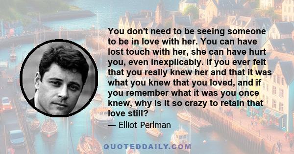 You don't need to be seeing someone to be in love with her. You can have lost touch with her, she can have hurt you, even inexplicably. If you ever felt that you really knew her and that it was what you knew that you