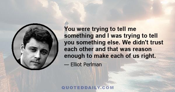 You were trying to tell me something and I was trying to tell you something else. We didn't trust each other and that was reason enough to make each of us right.