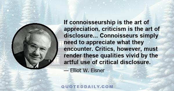 If connoisseurship is the art of appreciation, criticism is the art of disclosure... Connoisseurs simply need to appreciate what they encounter. Critics, however, must render these qualities vivid by the artful use of