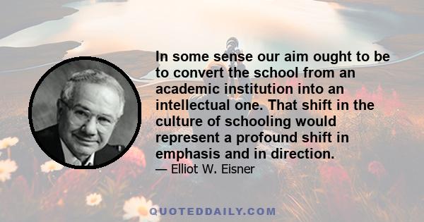 In some sense our aim ought to be to convert the school from an academic institution into an intellectual one. That shift in the culture of schooling would represent a profound shift in emphasis and in direction.