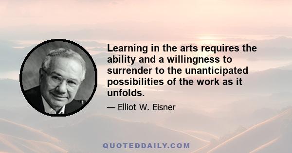 Learning in the arts requires the ability and a willingness to surrender to the unanticipated possibilities of the work as it unfolds.