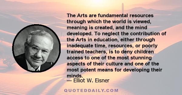 The Arts are fundamental resources through which the world is viewed, meaning is created, and the mind developed. To neglect the contribution of the Arts in education, either through inadequate time, resources, or